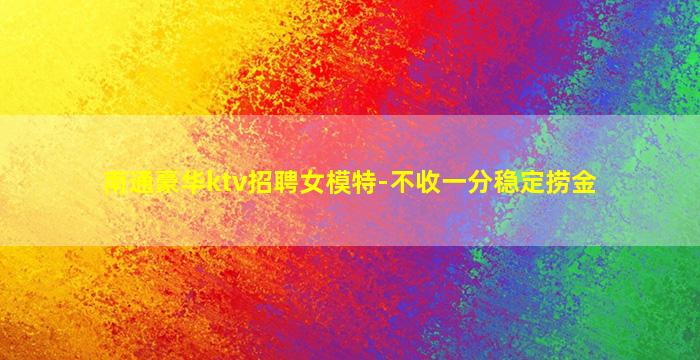 南通豪华ktv招聘女模特-不收一分稳定捞金